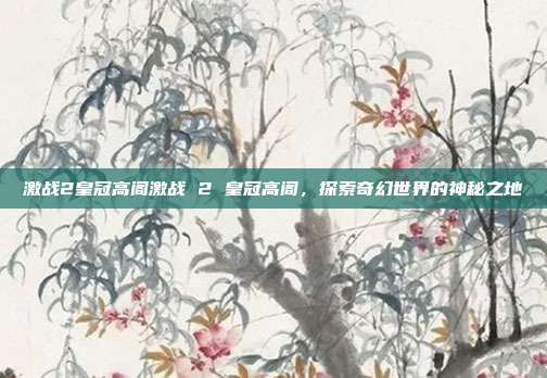 激战2皇冠高阁激战 2 皇冠高阁，探索奇幻世界的神秘之地