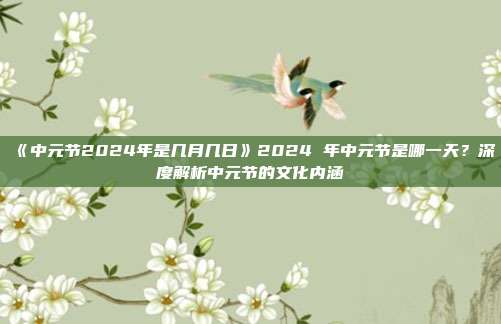 《中元节2024年是几月几日》2024 年中元节是哪一天？深度解析中元节的文化内涵