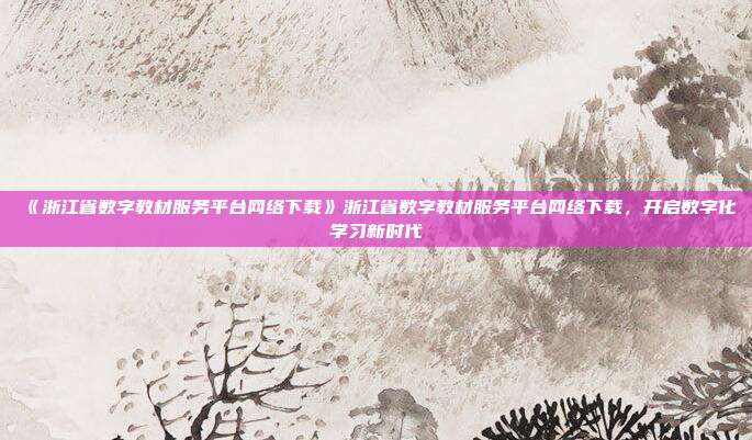 《浙江省数字教材服务平台网络下载》浙江省数字教材服务平台网络下载，开启数字化学习新时代