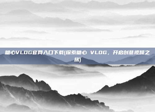 糖心VLOG官网入口下载(探索糖心 VLOG，开启创意视频之旅)