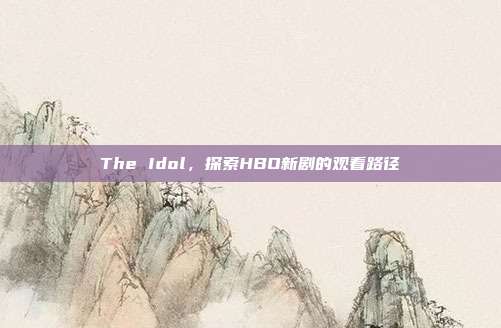 The Idol，探索HBO新剧的观看路径